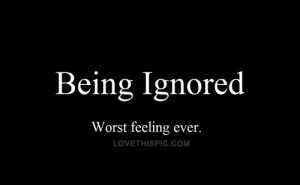 Being ignored. Worst feeling ever