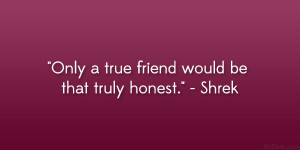 Only a true friend would be that truly honest.” – Shrek