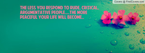 The less you respond to rude, critical, argumentative people....the ...