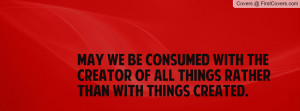 May we be consumed with the Creator of all things rather than with ...