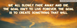 We all slowly fade away and die. The goal isn't to live forever, the ...