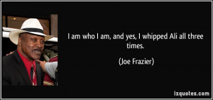 am who I am, and yes, I whipped Ali all three times. - Joe Frazier