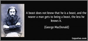 beast does not know that he is a beast, and the nearer a man gets to ...