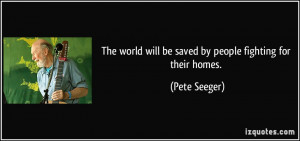 The world will be saved by people fighting for their homes. - Pete ...