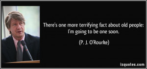 ... fact about old people: I'm going to be one soon. - P. J. O'Rourke