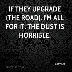 Penny Lee - If they upgrade (the road), I'm all for it. The dust is ...