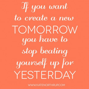 If you want to create a new tomorrow you have to stop beating yourself ...