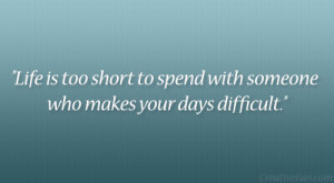Life is too short to spend with someone who makes your days difficult ...