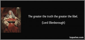 The greater the truth the greater the libel. - Lord Ellenborough