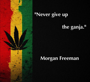 Never give up the ganja.