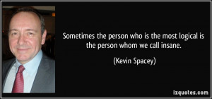 ... is the most logical is the person whom we call insane. - Kevin Spacey