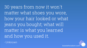 30 years from now it won't matter what shoes you wore, how your hair ...