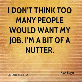 ... too many people would want my job. I'm a bit of a nutter. - Alan Sugar