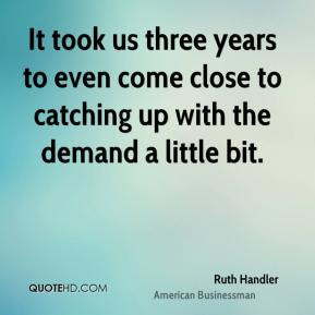 ... come close to catching up with the demand a little bit. - Ruth Handler