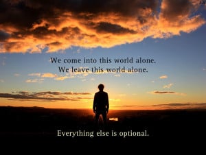We come into this world alone. We leave this world alone. Everything ...
