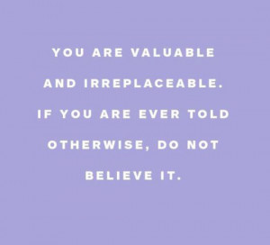You are valuable and irreplaceable. If you are ever told otherwise, do ...