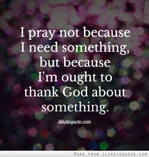 pray not because I need something, but because I'm ought to thank ...