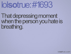 That depressing moment when the person you hate is breathing.