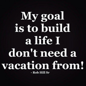 my goal is to build a life I don’t need a vacation from