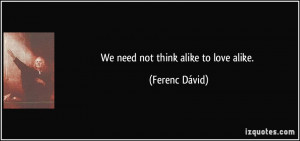 We need not think alike to love alike. - Ferenc Dávid