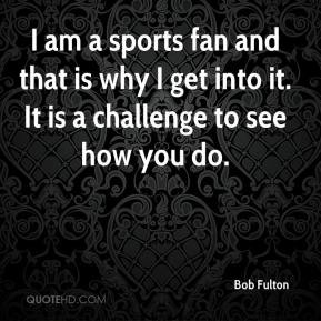 Bob Fulton - I am a sports fan and that is why I get into it. It is a ...