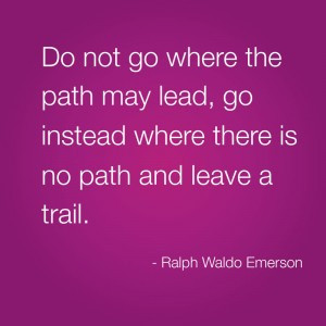 Do not go where the path my lead, go instead where there is no path ...