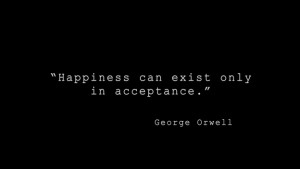 Happiness can exist only in acceptance.” - George Orwell