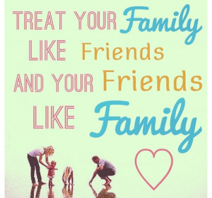 Treat your family, like friends and your friends like family.