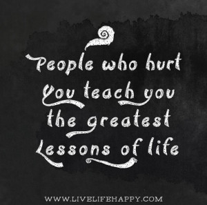 People who hurt you teach you the greatest lessons of life.