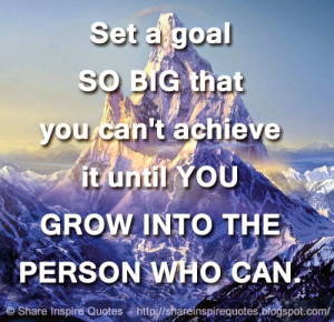 Set a goal SO BIG that you can't achieve it until YOU GROW INTO THE ...