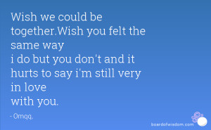 Wish we could be together.Wish you felt the same way i do but you don ...