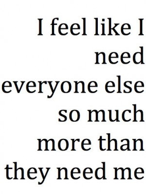 Feel Like I Need Everyone Else So Much More Than They Need Me: Quote ...