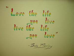 Love the life you life... live the life you love. Bob Marley Quote