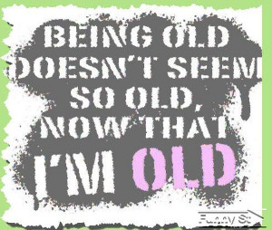 Being old doesn't seem so old, now that I'm old is one great quote.