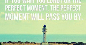 ... too long for the perfect moment, the perfect moment will pass you by
