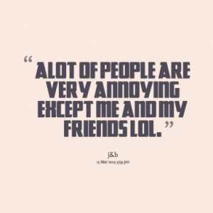 alot of people are very annoying except me and my friends lol.