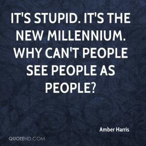 It's stupid. It's the new millennium. Why can't people see people as ...