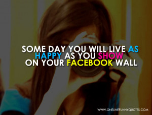 Some day you will live as happy as you show on your facebook wall