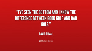 ve seen the bottom and I know the difference between good golf and ...
