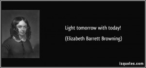 Light tomorrow with today! - Elizabeth Barrett Browning