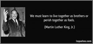 ... as brothers or perish together as fools. - Martin Luther King, Jr