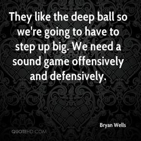 They like the deep ball so we're going to have to step up big. We need ...