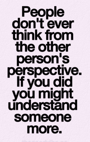 ... person’s perspective. if you did you might understand someone more