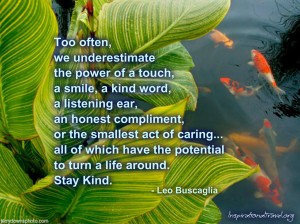 Too often we underestimate the power of a touch, a smile, a kind word.