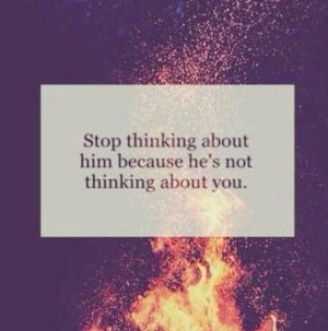 Stop thinking about him because he's not thinking about you