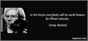 ... everybody will be world famous for fifteen minutes. - Andy Warhol