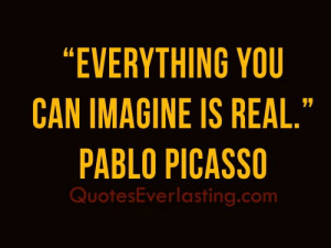 Everything you can imagine is real.'' - Pablo Picasso
