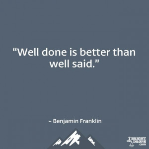 Well done is better than well said.” ~ Benjamin Franklin