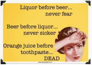 ... Beer before liquor, never sicker. Orange juice before toothpaste, dead