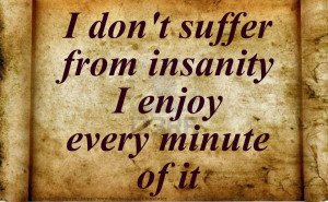 don’t suffer from insanity I enjoy every minute of it